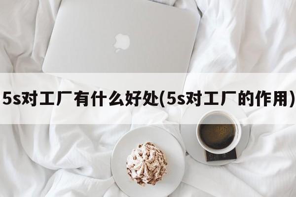 5s对工厂有什么好处(5s对工厂的作用)