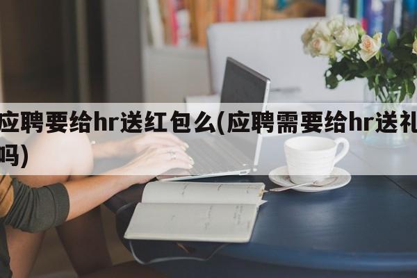 应聘要给hr送红包么(应聘需要给hr送礼吗)